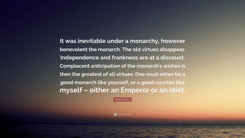 Robert Graves Quote: “It was inevitable under a monarchy, however benevolent the monarch. The old virtues disappear. Independence and frankness are at a discount. Complacent anticipation of the monarch’s wishes is then the greatest of all virtues. One must either be a good monarch like yourself, or a good courtier like myself – either an Emperor or an idiot.”