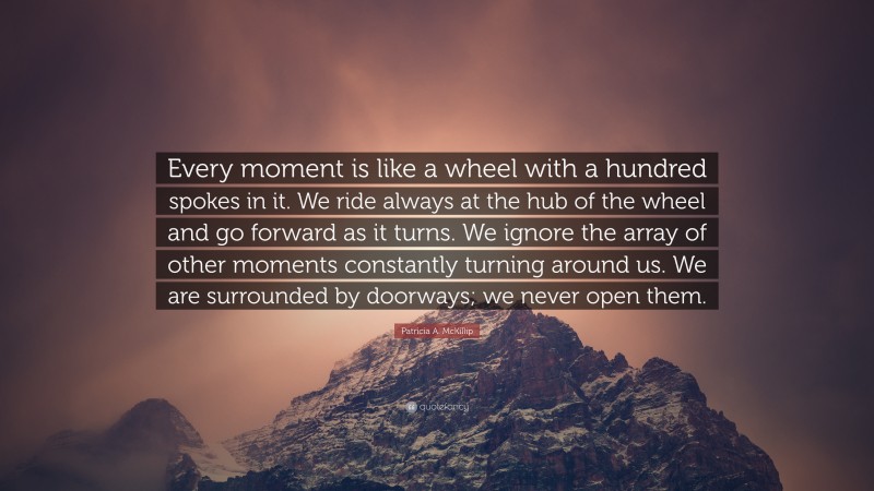 Patricia A. McKillip Quote: “Every moment is like a wheel with a hundred spokes in it. We ride always at the hub of the wheel and go forward as it turns. We ignore the array of other moments constantly turning around us. We are surrounded by doorways; we never open them.”