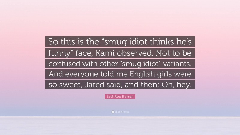 Sarah Rees Brennan Quote: “So this is the “smug idiot thinks he’s funny” face, Kami observed. Not to be confused with other “smug idiot” variants. And everyone told me English girls were so sweet, Jared said, and then: Oh, hey.”