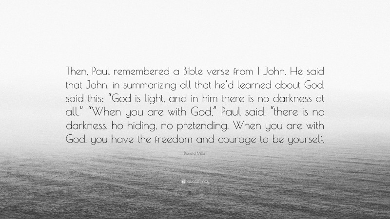 Donald Miller Quote: “Then, Paul remembered a Bible verse from 1 John. He said that John, in summarizing all that he’d learned about God, said this: “God is light, and in him there is no darkness at all.” “When you are with God,” Paul said, “there is no darkness, ho hiding, no pretending. When you are with God, you have the freedom and courage to be yourself.”