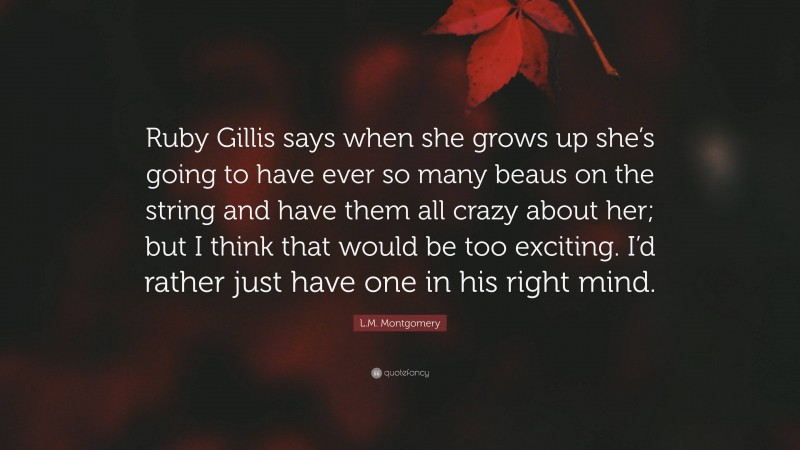 L.M. Montgomery Quote: “Ruby Gillis says when she grows up she’s going to have ever so many beaus on the string and have them all crazy about her; but I think that would be too exciting. I’d rather just have one in his right mind.”