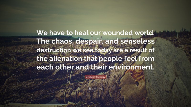 Michael Jackson Quote: “We have to heal our wounded world. The chaos, despair, and senseless destruction we see today are a result of the alienation that people feel from each other and their environment.”
