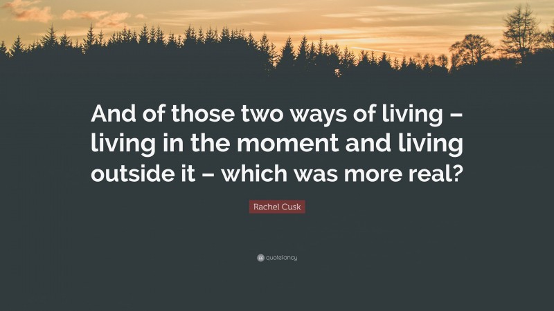 Rachel Cusk Quote: “And of those two ways of living – living in the moment and living outside it – which was more real?”