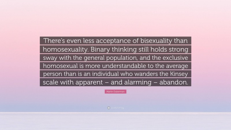 Martin Duberman Quote: “There’s even less acceptance of bisexuality than homosexuality. Binary thinking still holds strong sway with the general population, and the exclusive homosexual is more understandable to the average person than is an individual who wanders the Kinsey scale with apparent – and alarming – abandon.”