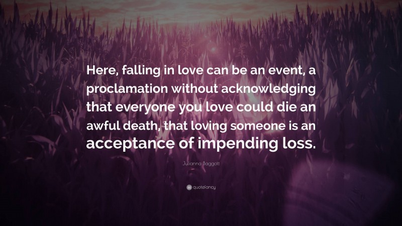 Julianna Baggott Quote: “Here, falling in love can be an event, a proclamation without acknowledging that everyone you love could die an awful death, that loving someone is an acceptance of impending loss.”