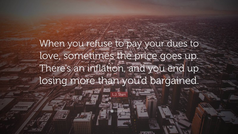 L.J. Shen Quote: “When you refuse to pay your dues to love, sometimes the price goes up. There’s an inflation, and you end up losing more than you’d bargained.”