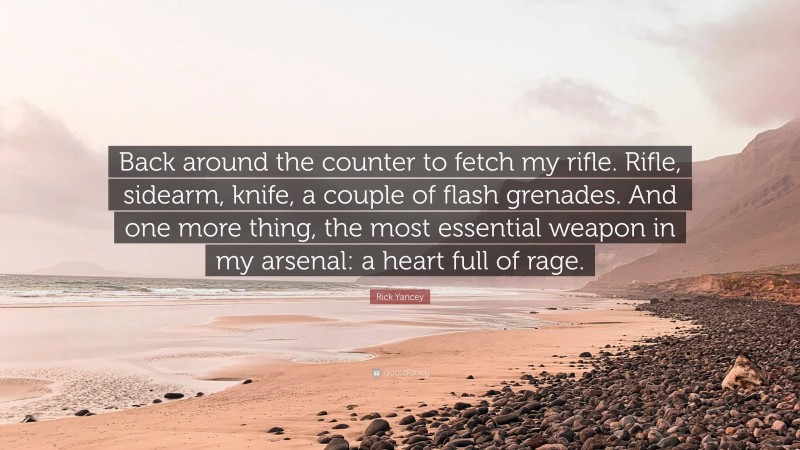 Rick Yancey Quote: “Back around the counter to fetch my rifle. Rifle, sidearm, knife, a couple of flash grenades. And one more thing, the most essential weapon in my arsenal: a heart full of rage.”
