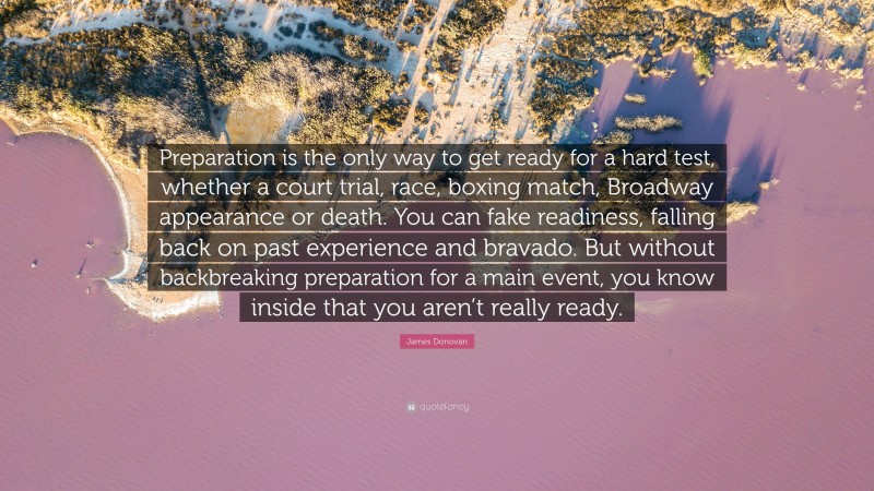 James Donovan Quote: “Preparation is the only way to get ready for a hard test, whether a court trial, race, boxing match, Broadway appearance or death. You can fake readiness, falling back on past experience and bravado. But without backbreaking preparation for a main event, you know inside that you aren’t really ready.”