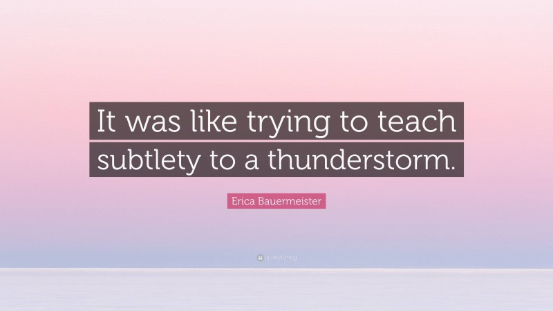 Erica Bauermeister Quote: “It was like trying to teach subtlety to a thunderstorm.”