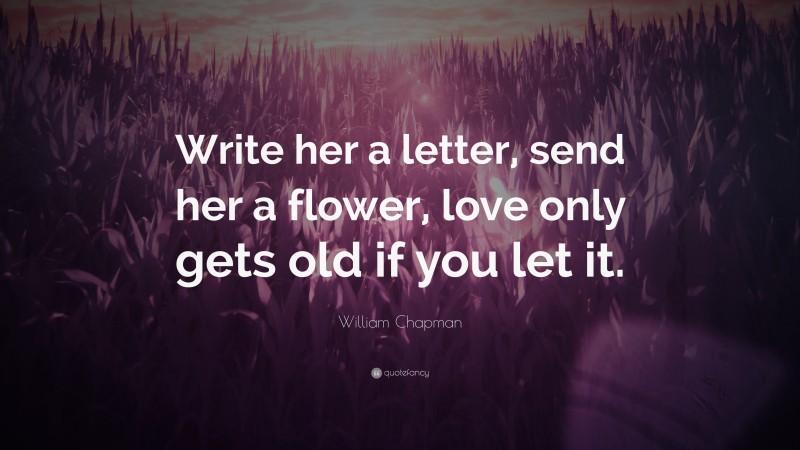 William Chapman Quote: “Write her a letter, send her a flower, love only gets old if you let it.”