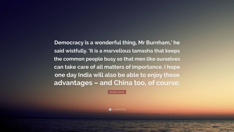 Amitav Ghosh Quote: “Democracy is a wonderful thing, Mr Burnham,’ he said wistfully. ‘It is a marvellous tamasha that keeps the common people busy so that men like ourselves can take care of all matters of importance. I hope one day India will also be able to enjoy these advantages – and China too, of course.”