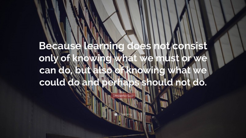 Umberto Eco Quote: “Because learning does not consist only of knowing what we must or we can do, but also of knowing what we could do and perhaps should not do.”