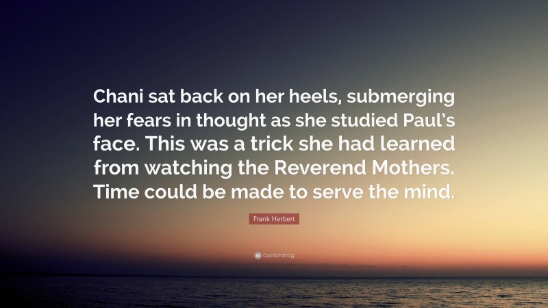 Frank Herbert Quote: “Chani sat back on her heels, submerging her fears in thought as she studied Paul’s face. This was a trick she had learned from watching the Reverend Mothers. Time could be made to serve the mind.”