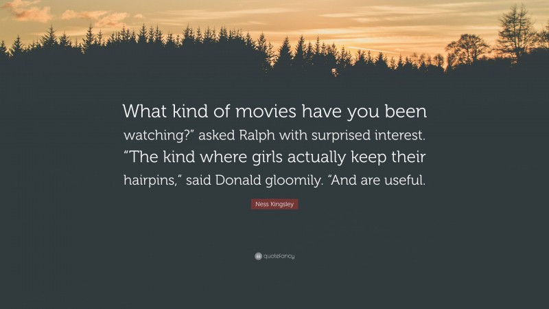 Ness Kingsley Quote: “What kind of movies have you been watching?” asked Ralph with surprised interest. “The kind where girls actually keep their hairpins,” said Donald gloomily. “And are useful.”
