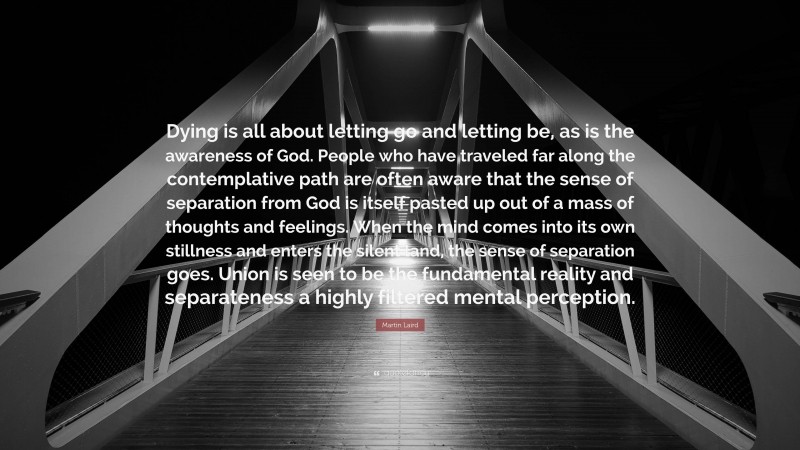 Martin Laird Quote: “Dying is all about letting go and letting be, as is the awareness of God. People who have traveled far along the contemplative path are often aware that the sense of separation from God is itself pasted up out of a mass of thoughts and feelings. When the mind comes into its own stillness and enters the silent land, the sense of separation goes. Union is seen to be the fundamental reality and separateness a highly filtered mental perception.”