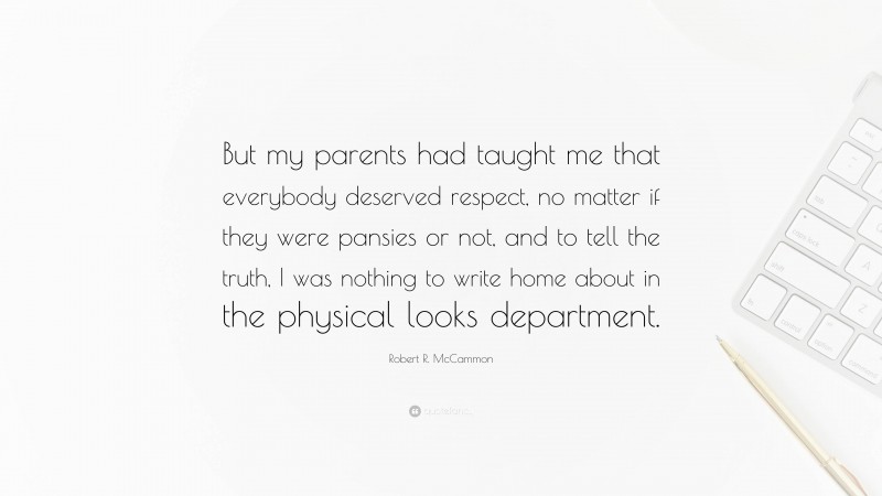 Robert R. McCammon Quote: “But my parents had taught me that everybody deserved respect, no matter if they were pansies or not, and to tell the truth, I was nothing to write home about in the physical looks department.”