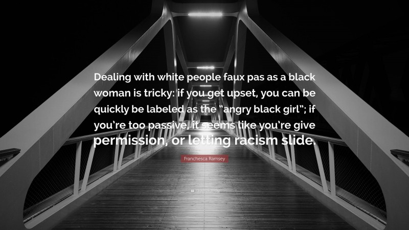 Franchesca Ramsey Quote: “Dealing with white people faux pas as a black woman is tricky: if you get upset, you can be quickly be labeled as the “angry black girl”; if you’re too passive, it seems like you’re give permission, or letting racism slide.”