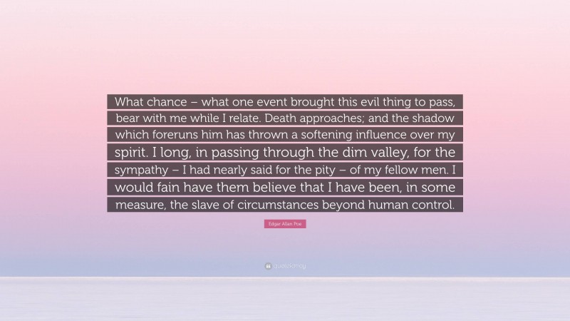 Edgar Allan Poe Quote: “What chance – what one event brought this evil thing to pass, bear with me while I relate. Death approaches; and the shadow which foreruns him has thrown a softening influence over my spirit. I long, in passing through the dim valley, for the sympathy – I had nearly said for the pity – of my fellow men. I would fain have them believe that I have been, in some measure, the slave of circumstances beyond human control.”