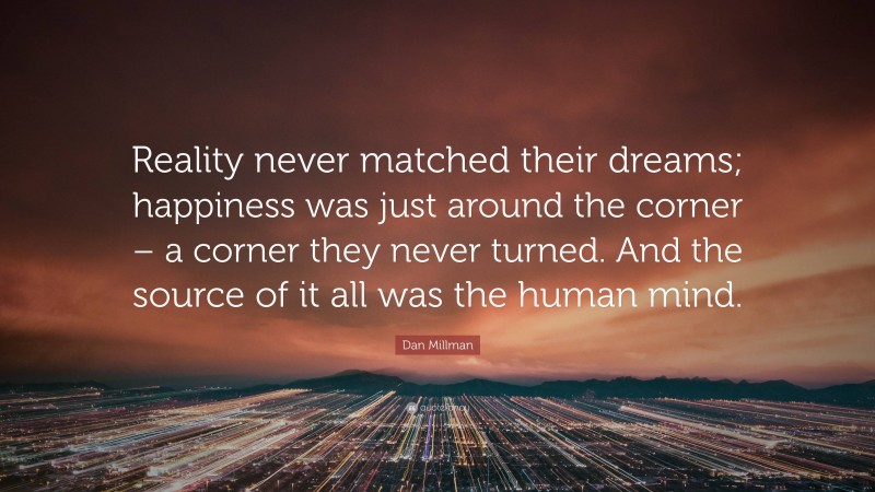 Dan Millman Quote: “Reality never matched their dreams; happiness was just around the corner – a corner they never turned. And the source of it all was the human mind.”