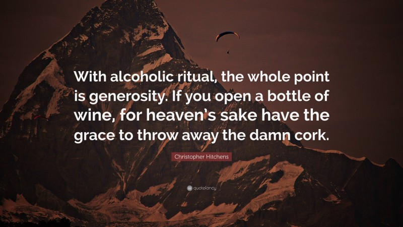 Christopher Hitchens Quote: “With alcoholic ritual, the whole point is generosity. If you open a bottle of wine, for heaven’s sake have the grace to throw away the damn cork.”