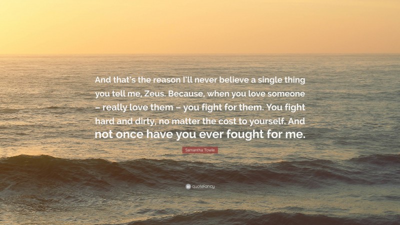 Samantha Towle Quote: “And that’s the reason I’ll never believe a single thing you tell me, Zeus. Because, when you love someone – really love them – you fight for them. You fight hard and dirty, no matter the cost to yourself. And not once have you ever fought for me.”