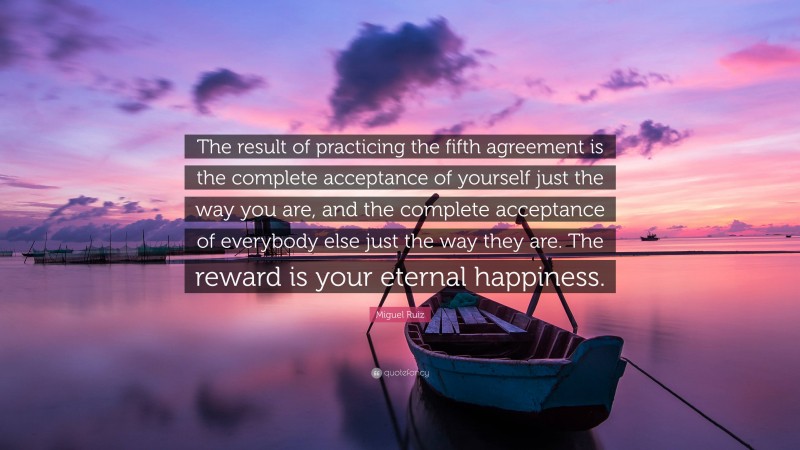 Miguel Ruiz Quote: “The result of practicing the fifth agreement is the complete acceptance of yourself just the way you are, and the complete acceptance of everybody else just the way they are. The reward is your eternal happiness.”