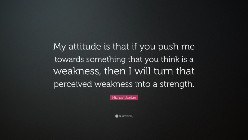 Michael Jordan Quote: “My attitude is that if you push me towards something that you think is a weakness, then I will turn that perceived weakness into a strength.”