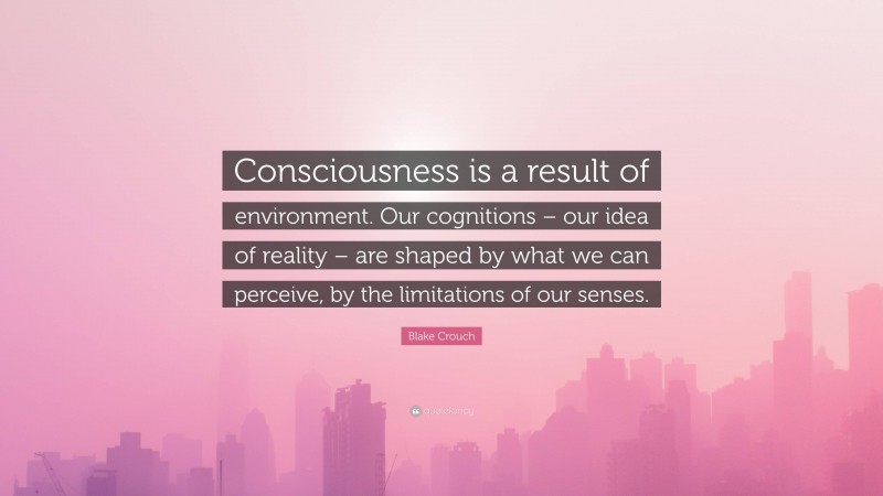 Blake Crouch Quote: “Consciousness is a result of environment. Our cognitions – our idea of reality – are shaped by what we can perceive, by the limitations of our senses.”