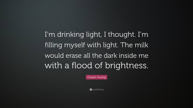 Ocean Vuong Quote: “I’m drinking light, I thought. I’m filling myself with light. The milk would erase all the dark inside me with a flood of brightness.”