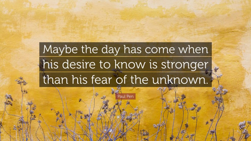 Paul Pen Quote: “Maybe the day has come when his desire to know is stronger than his fear of the unknown.”
