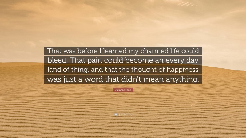 Juliana Stone Quote: “That was before I learned my charmed life could bleed. That pain could become an every day kind of thing, and that the thought of happiness was just a word that didn’t mean anything.”