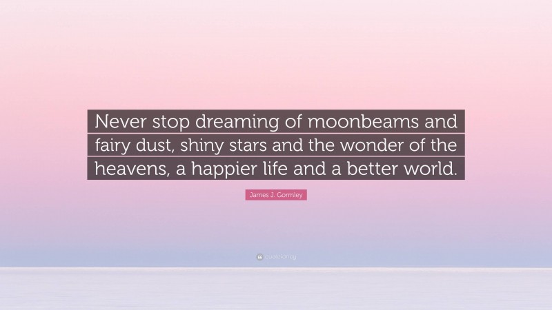 James J. Gormley Quote: “Never stop dreaming of moonbeams and fairy dust, shiny stars and the wonder of the heavens, a happier life and a better world.”