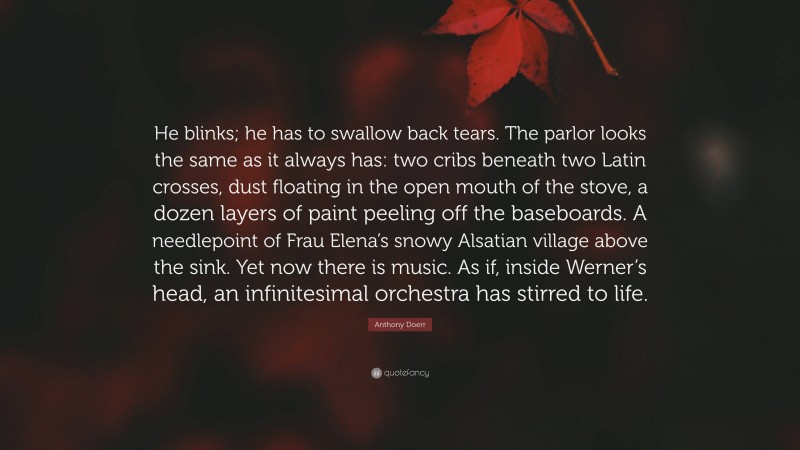 Anthony Doerr Quote: “He blinks; he has to swallow back tears. The parlor looks the same as it always has: two cribs beneath two Latin crosses, dust floating in the open mouth of the stove, a dozen layers of paint peeling off the baseboards. A needlepoint of Frau Elena’s snowy Alsatian village above the sink. Yet now there is music. As if, inside Werner’s head, an infinitesimal orchestra has stirred to life.”