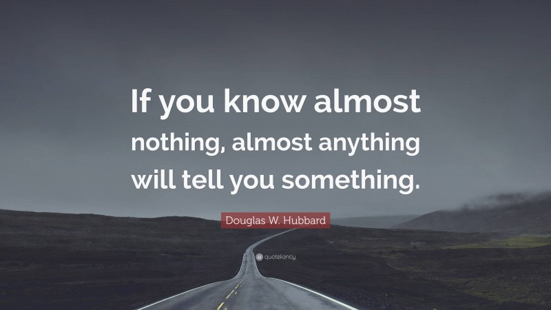 Douglas W. Hubbard Quote: “If you know almost nothing, almost anything will tell you something.”