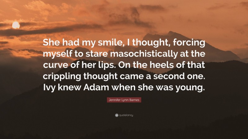 Jennifer Lynn Barnes Quote: “She had my smile, I thought, forcing myself to stare masochistically at the curve of her lips. On the heels of that crippling thought came a second one. Ivy knew Adam when she was young.”