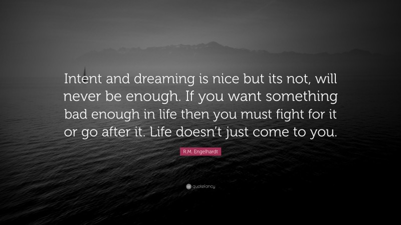 R.M. Engelhardt Quote: “Intent and dreaming is nice but its not, will never be enough. If you want something bad enough in life then you must fight for it or go after it. Life doesn’t just come to you.”