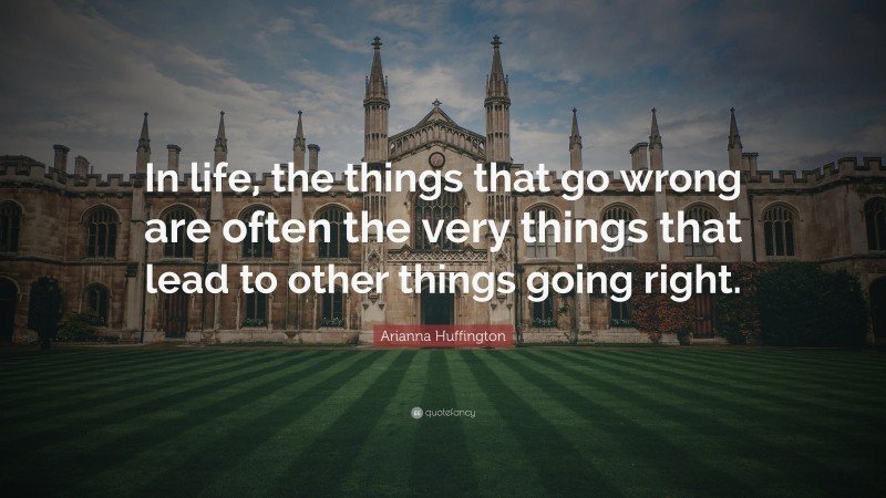 Arianna Huffington Quote: “In life, the things that go wrong are often the very things that lead to other things going right.”