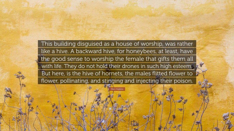 Ellen Hopkins Quote: “This building disguised as a house of worship, was rather like a hive. A backward hive, for honeybees, at least, have the good sense to worship the female that gifts them all with life. They do not hold their drones in such high esteem. But here, is the hive of hornets, the males flitted flower to flower, pollinating, and stinging and injecting their poison.”