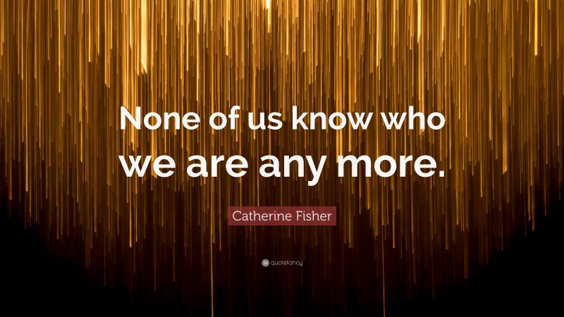 Catherine Fisher Quote: “None of us know who we are any more.”