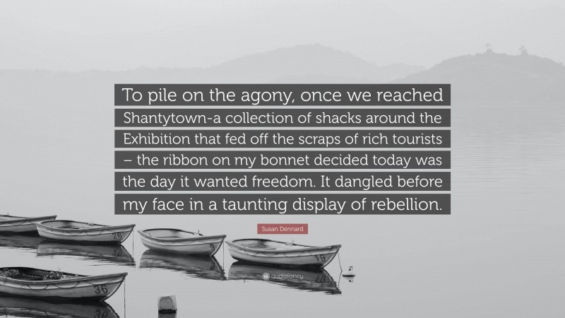 Susan Dennard Quote: “To pile on the agony, once we reached Shantytown-a collection of shacks around the Exhibition that fed off the scraps of rich tourists – the ribbon on my bonnet decided today was the day it wanted freedom. It dangled before my face in a taunting display of rebellion.”