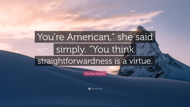 Rachel Kadish Quote: “You’re American,” she said simply. “You think straightforwardness is a virtue.”
