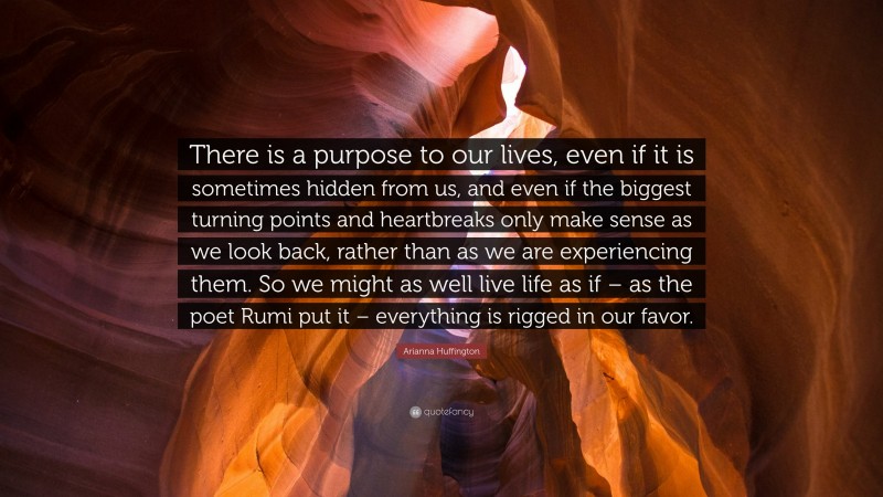 Arianna Huffington Quote: “There is a purpose to our lives, even if it is sometimes hidden from us, and even if the biggest turning points and heartbreaks only make sense as we look back, rather than as we are experiencing them. So we might as well live life as if – as the poet Rumi put it – everything is rigged in our favor.”