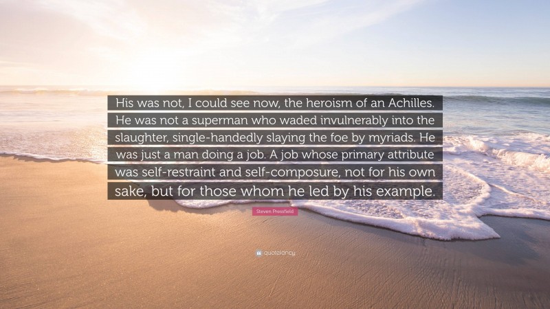 Steven Pressfield Quote: “His was not, I could see now, the heroism of an Achilles. He was not a superman who waded invulnerably into the slaughter, single-handedly slaying the foe by myriads. He was just a man doing a job. A job whose primary attribute was self-restraint and self-composure, not for his own sake, but for those whom he led by his example.”