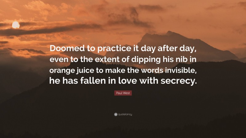 Paul West Quote: “Doomed to practice it day after day, even to the extent of dipping his nib in orange juice to make the words invisible, he has fallen in love with secrecy.”