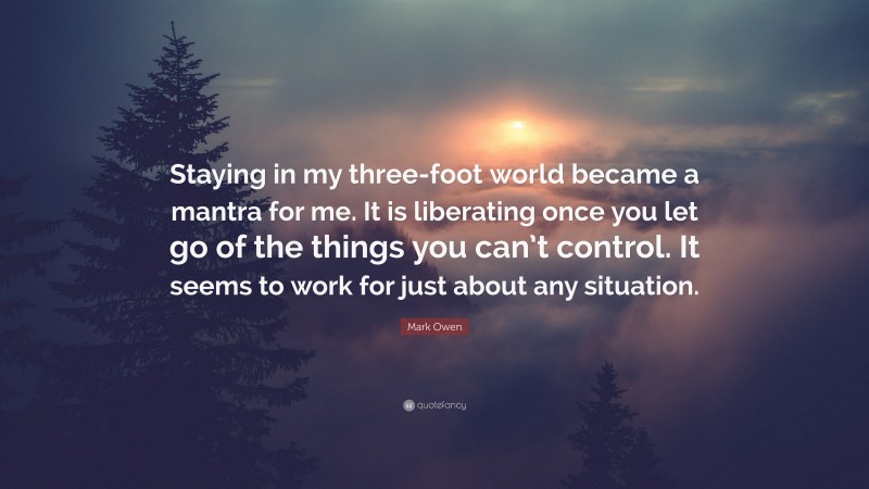 Mark Owen Quote: “Staying in my three-foot world became a mantra for me. It is liberating once you let go of the things you can’t control. It seems to work for just about any situation.”