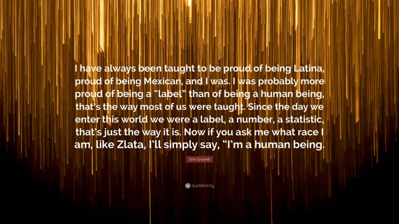 Erin Gruwell Quote: “I have always been taught to be proud of being Latina, proud of being Mexican, and I was. I was probably more proud of being a “label” than of being a human being, that’s the way most of us were taught. Since the day we enter this world we were a label, a number, a statistic, that’s just the way it is. Now if you ask me what race I am, like Zlata, I’ll simply say, “I’m a human being.”
