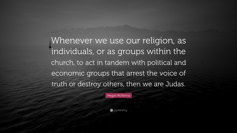Megan McKenna Quote: “Whenever we use our religion, as individuals, or as groups within the church, to act in tandem with political and economic groups that arrest the voice of truth or destroy others, then we are Judas.”