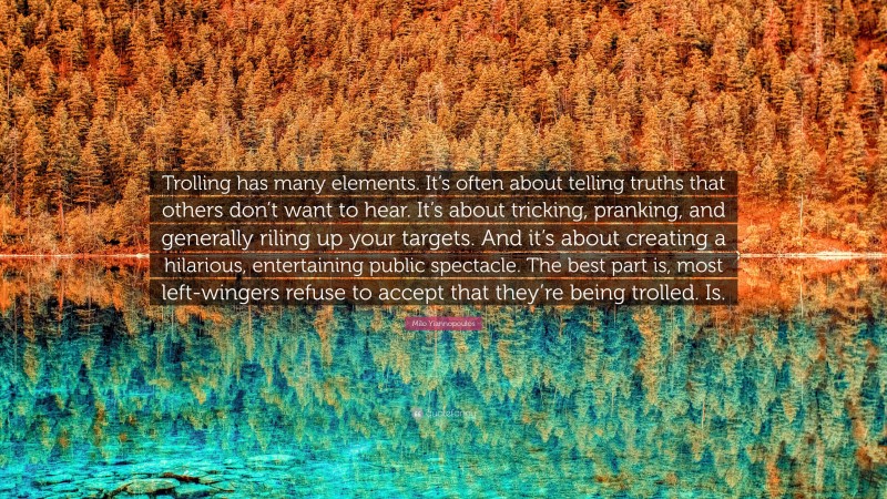 Milo Yiannopoulos Quote: “Trolling has many elements. It’s often about telling truths that others don’t want to hear. It’s about tricking, pranking, and generally riling up your targets. And it’s about creating a hilarious, entertaining public spectacle. The best part is, most left-wingers refuse to accept that they’re being trolled. Is.”