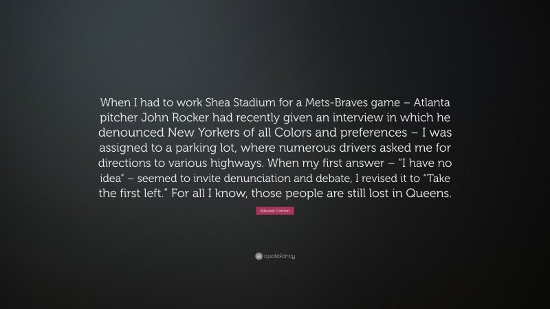 Edward Conlon Quote: “When I had to work Shea Stadium for a Mets-Braves game – Atlanta pitcher John Rocker had recently given an interview in which he denounced New Yorkers of all Colors and preferences – I was assigned to a parking lot, where numerous drivers asked me for directions to various highways. When my first answer – “I have no idea” – seemed to invite denunciation and debate, I revised it to “Take the first left.” For all I know, those people are still lost in Queens.”