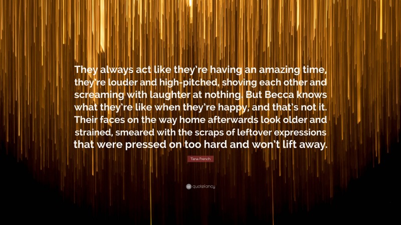 Tana French Quote: “They always act like they’re having an amazing time, they’re louder and high-pitched, shoving each other and screaming with laughter at nothing. But Becca knows what they’re like when they’re happy, and that’s not it. Their faces on the way home afterwards look older and strained, smeared with the scraps of leftover expressions that were pressed on too hard and won’t lift away.”